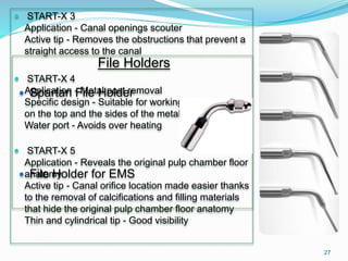  START-X 3
Application - Canal openings scouter
Active tip - Removes the obstructions that prevent a
straight access to the canal
 START-X 4
Application - Metal post removal
Specific design - Suitable for working efficiently both
on the top and the sides of the metal post
Water port - Avoids over heating
 START-X 5
Application - Reveals the original pulp chamber floor
anatomy
Active tip - Canal orifice location made easier thanks
to the removal of calcifications and filling materials
that hide the original pulp chamber floor anatomy
Thin and cylindrical tip - Good visibility
File Holders
 Spartan File Holder
 File Holder for EMS
27
 
