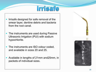  Irrisafe designed for safe removal of the
smear layer, dentine debris and bacteria
from the root canal.
 The instruments are used during Passive
Ultrasonic Irrigation (PUI) with sodium
hypochlorite.
 The instruments are ISO colour coded,
and available in sizes 20 and 25.
 Available in lengths of 21mm and25mm, in
packets of individual sizes.
28
 