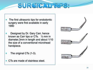  The first ultrasonic tips for endodontic
surgery were first available in early
1990
 Designed by Dr. Gary Carr, hence
known as Carr tips or CTs. ¼ mm in
diameter,3mm in length and about 1/10
the size of a conventional microhead
handpiece.
 The original CTs (1-3).
 CTs are made of stainless steel.
29
 