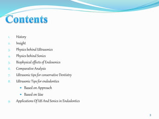 1. History
2. Insight
3. Physics behind Ultrasonics
4. Physics behind Sonics
5. Biophysical effects of Endosonics
6. Comparative Analysis
7. Ultrasonic tips for conservative Dentistry
8. Ultrasonic Tips for endodontics
 Based on Approach
 Based on Use
9. Applications Of US And Sonics in Endodontics
3
 