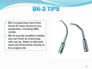  BK-3 surgical tips have three
bends for easy access to any
preparation, including MB2
canals.
 BK-3s provide excellent visibility
and can finish an entire prep
with one tip. Water is delivered
down the three bends directly to
the surgical site.
31
 
