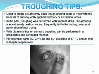 Used to create a sufficiently deep trough around posts to maximize the
benefits of subsequently applied vibratory or extraction forces.
 In the past, troughing was performed with trephine drills. This process
was extremely destructive and frequently led to the cutting down and
perforation of root trunks.
 With ultrasonic tips on contrary troughing can be performed in a
predictable and controlled manner.
 For example: CPR 3D, CPR 4D and 5D, available in 17, 19 and 24 mm
in length, respectively.
36
 