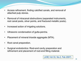 • Access refinement, finding calcified canals, and removal of
attached pulp stones.
• Removal of intracanal obstructions (separated instruments,
root canal posts, silver points, and fractured metallic posts).
• Increased action of irrigating solutions.
• Ultrasonic condensation of gutta-percha.
• Placement of mineral trioxide aggregate (MTA).
• Root canal preparation.
• Surgical endodontics: Root-end cavity preparation and
refinement and placement of root-end filling material.
38
(JOE) Vol 33, No.2, Feb 2007)
 