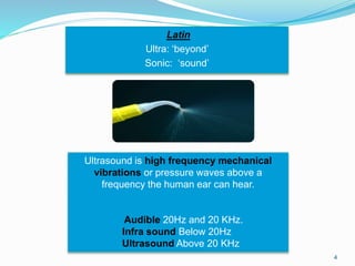 Latin
Ultra: ‘beyond’
Sonic: ‘sound’
4
Ultrasound is high frequency mechanical
vibrations or pressure waves above a
frequency the human ear can hear.
Audible 20Hz and 20 KHz.
Infra sound Below 20Hz
Ultrasound Above 20 KHz
 
