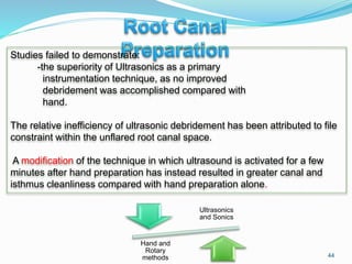 44
Studies failed to demonstrate:
-the superiority of Ultrasonics as a primary
instrumentation technique, as no improved
debridement was accomplished compared with
hand.
The relative inefficiency of ultrasonic debridement has been attributed to file
constraint within the unflared root canal space.
A modification of the technique in which ultrasound is activated for a few
minutes after hand preparation has instead resulted in greater canal and
isthmus cleanliness compared with hand preparation alone.
Ultrasonics
and Sonics
Hand and
Rotary
methods
 