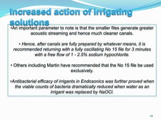 45
•An important parameter to note is that the smaller files generate greater
acoustic streaming and hence much cleaner canals.
• Hence, after canals are fully prepared by whatever means, it is
recommended returning with a fully oscillating No 15 file for 3 minutes
with a free flow of 1 - 2.5% sodium hypochlorite.
• Others including Martin have recommended that the No 15 file be used
exclusively.
•Antibacterial efficacy of irrigants in Endosonics was further proved when
the viable counts of bacteria dramatically reduced when water as an
irrigant was replaced by NaOCl.
 