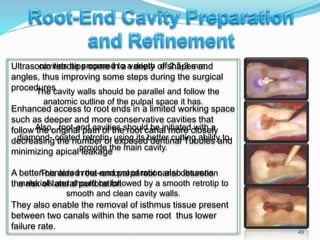 cavities be prepared to a depth of 2.5-3 mm.
The cavity walls should be parallel and follow the
anatomic outline of the pulpal space it has.
Also, root-end cavities should be initiated with a
diamond- coated retrotip, using its better cutting ability to
provide the main cavity.
This aids in the removal of root canal obturation
materials and should be followed by a smooth retrotip to
smooth and clean cavity walls.
49
Ultrasonic retrotips come in a variety of shapes and
angles, thus improving some steps during the surgical
procedures
Enhanced access to root ends in a limited working space
such as deeper and more conservative cavities that
follow the original path of the root canal more closely
decreasing the number of exposed dentinal Tubules and
minimizing apical leakage
A better-centered root-end preparation also lessens
the risk of lateral perforation
They also enable the removal of isthmus tissue present
between two canals within the same root thus lower
failure rate.
 