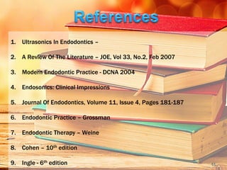 1. Ultrasonics In Endodontics –
2. A Review Of The Literature – JOE, Vol 33, No.2, Feb 2007
3. Modern Endodontic Practice - DCNA 2004
4. Endosonics: Clinical Impressions
5. Journal Of Endodontics, Volume 11, Issue 4, Pages 181-187
6. Endodontic Practice – Grossman
7. Endodontic Therapy – Weine
8. Cohen – 10th edition
9. Ingle - 6th edition 51
 