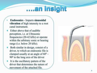 • Endosonics - Imparts sinusoidal
vibration of high intensity to a root
canal instrument.
 Either above that of audible
perception, i.e. at Ultrasonic
frequencies (20-42 kHz) or operate
within the arbitrary sonic or hearing
range (i.e. below 20 kHz).
 Both similar in design, consist of a
driver, to which an endosonic file is
clamped usually at an angle of 600 –
900 to the long axis of the driver
 It is the oscillatory pattern of the
driver that determines the nature of
movement of the attached file.
6
 