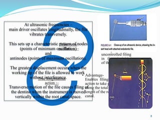 • Not a particularly
effective mode of
movement for an
endodontic
procedure:
• Results in irregular
cutting of dentin or
uncontrolled filing
in the apical third
of the root canal
Transverse
oscillation :–
• Advantage-
Enables filing
action to take place
along the total
length of the root
canal.
True longitudinal
action :–
At ultrasonic frequencies –
main driver oscillates longitudinally, the file
vibrates transversely.
This sets up a characteristic pattern of nodes
(points of minimum oscillation)
and
antinodes (points of maximum oscillation).
The greatest displacement occurs when the
working tip of the file is allowed to work
without interference.
Transverse motion of the file causes filing of
the dentine when the instrument is moved
vertically within the root canal space.
8
 