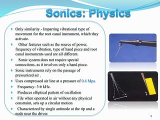  Only similarity - Imparting vibrational type of
movement for the root canal instrument, which they
activate.
 Other features such as the source of power,
frequency of vibration, type of hand piece and root
canal instruments used are all different.
 Sonic system does not require special
connections, as it involves only a hand piece.
 Sonic instruments rely on the passage of
pressurized air .
 Uses compressed air line at a pressure of 0.4 Mpa.
 Frequency- 3-6 kHz.
 Produces elliptical pattern of oscillation
 File when operated in air without any physical
constraint, sets up a circular motion
 Characterized by single antinode at the tip and a
node near the driver.
9
 