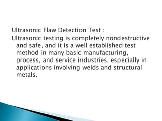 Ultrasonic Flaw Detection Test :
Ultrasonic testing is completely nondestructive
and safe, and it is a well established test
method in many basic manufacturing,
process, and service industries, especially in
applications involving welds and structural
metals.

 