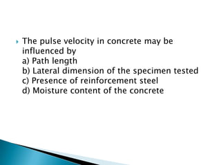

The pulse velocity in concrete may be
influenced by
a) Path length
b) Lateral dimension of the specimen tested
c) Presence of reinforcement steel
d) Moisture content of the concrete

 
