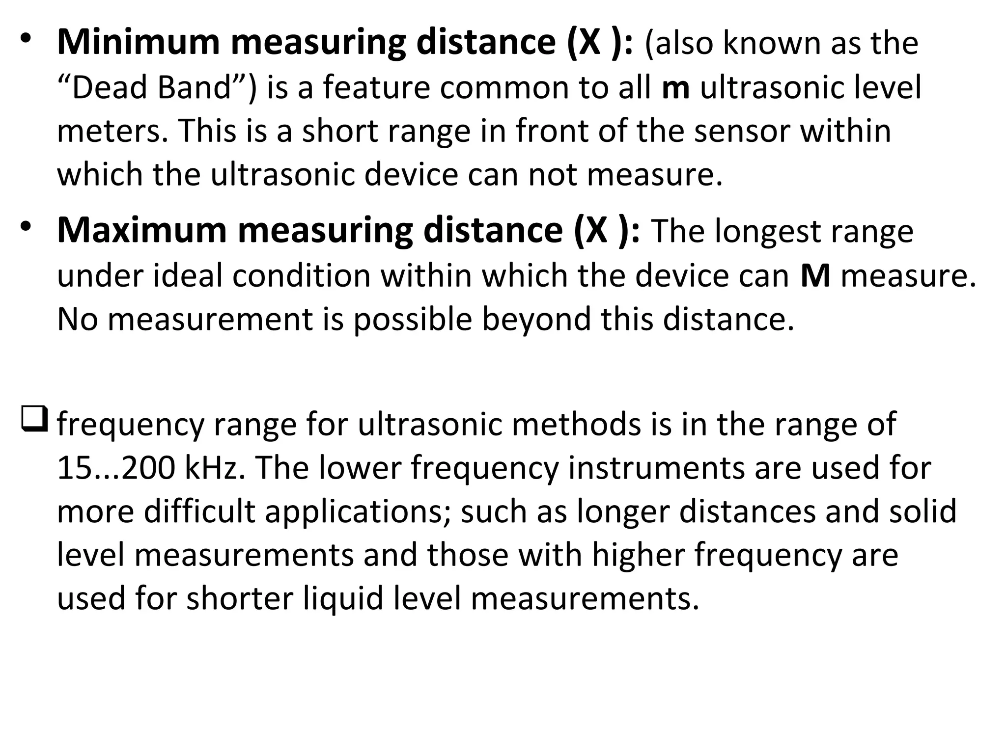 • Minimum measuring distance (X ): (also known as the
“Dead Band”) is a feature common to all m ultrasonic level
meters. This is a short range in front of the sensor within
which the ultrasonic device can not measure.
• Maximum measuring distance (X ): The longest range
under ideal condition within which the device can M measure.
No measurement is possible beyond this distance.
frequency range for ultrasonic methods is in the range of
15...200 kHz. The lower frequency instruments are used for
more difficult applications; such as longer distances and solid
level measurements and those with higher frequency are
used for shorter liquid level measurements.
 