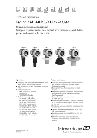 TI00365F/00/EN/15.12
71197996
Technical Information
Prosonic M FMU40/41/42/43/44
Ultrasonic Level Measurement
Compact transmitters for non-contact level measurement of fluids,
pastes and coarse bulk materials
Application
• Continuous, non-contact level measurement in fluids,
pastes, sullages and coarse bulk materials
• Flow measurement in open channels and measuring
weirs
• System integration via:
– HART (standard), 4 to 20mA
– PROFIBUS PA
– FOUNDATION Fieldbus
• Maximum measuring range:
– FMU40: 5 m (16 ft) in fluids,
2 m (6.6 ft) in bulk materials
– FMU41: 8 m (26 ft) in fluids,
3,5 m (11 ft) in bulk materials
– FMU42: 10 m (33 ft) in fluids,
5 m (16 ft) in bulk materials
– FMU43: 15 m (49 ft) in fluids,
7 m (23 ft) in bulk materials
– FMU44: 20 m (66 ft) in fluids,
10 m (33 ft) in bulk materials
Features and benefits
• Quick and simple commissioning via menu-guided on-
site operation with four-line plain text display;
7 languages selectable
• Envelope curves on the on-site display for simple
diagnosis
• Easy remote operation, diagnosis and measuring point
documentation with the free operating program
FieldCare supplied.
• Suitable for explosion hazardous areas
(Gas-Ex, Dust-Ex)
• Linearization function (up to 32 points) for conversion
of the measured value into any unit of length, volume
or flow rate
• Non-contact measurement method minimizes service
requirements
• Optional remote display and operation (up to 20 m
(66 ft) from transmitter)
• Installation possible from thread G 1½“ or 1½“ NPT
upwards
• Integrated temperature sensor for automatic
correction of the temperature dependent sound
velocity
 