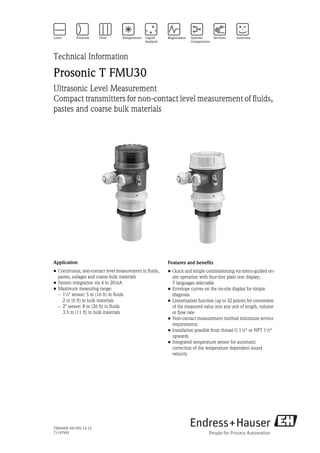 TI00440F/00/EN/14.12
71197993
Technical Information
Prosonic T FMU30
Ultrasonic Level Measurement
Compact transmitters for non-contact level measurement of fluids,
pastes and coarse bulk materials
Application
• Continuous, non-contact level measurement in fluids,
pastes, sullages and coarse bulk materials
• System integration via 4 to 20mA
• Maximum measuring range:
– 1½" sensor: 5 m (16 ft) in fluids
2 m (6 ft) in bulk materials
– 2" sensor: 8 m (26 ft) in fluids
3.5 m (11 ft) in bulk materials
Features and benefits
• Quick and simple commissioning via menu-guided on-
site operation with four-line plain text display;
7 languages selectable
• Envelope curves on the on-site display for simple
diagnosis
• Linearization function (up to 32 points) for conversion
of the measured value into any unit of length, volume
or flow rate
• Non-contact measurement method minimizes service
requirements
• Installation possible from thread G 1½“ or NPT 1½“
upwards
• Integrated temperature sensor for automatic
correction of the temperature dependent sound
velocity
 