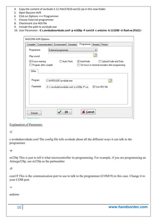 10 www.handsontec.com
4. Copy the content of avrdude-5.11-Patch7610-win32.zip in this new folder
5. Open Bascom-AVR
6. Click on Options >>> Programmer
7. Choose External programmer
8. Checkmark Use HEX file
9. Include the path to avrdude.exe
10. User Parameter: -C c:avrdudeavrdude.conf -p m328p -P com19 -c arduino -b 115200 -U flash:w:{FILE}:i
Explanation of Parameter:
-C
c:avrdudeavrdude.conf The config file tells avrdude about all the different ways it can talk to the
programmer.
-p
m328p This is just to tell it what microcontroller its programming. For example, if you are programming an
Atmega328p, use m328p as the partnumber
-P
com19 This is the communication port to use to talk to the programmer (COM19) in this case. Change it to
your COM port.
-c
arduino
 