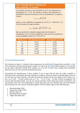4 www.handsontec.com
2. Circuit and Components
The schematic in Figure 1 is based on three components, the well-loved ATmega8 micro-controller, a 4x20
LCD connected to this plus the ultrasonic module. As well as the HC-SR04 module (Figure 2) you can also
use the almost identical US-020. Both modules are in the $5/ £3 price class, making them unbeatable
attractive for use in a do-it-yourself measurement device.
Ascertaining the manufacturers of these modules is not an easy task but they are widely available in
electronics stores, particularly those that specialize in robotics. When you check out the data sheets, however,
you will discover wide variations. One time the detection distance for the two models will be shown as 2
cm–3 m (.8 inch – 10 feet), another time as 3 cm – 7 m (1.2 inch – 23 feet). Further investigation will
uncover other divergent details, even for one and the self-same model. Hence the current consumption will
vary between 3mA and 15mA depending on which data sheet you read. Reliable data can be determined
only by doing your own research. Generally suppliers of these modules agree on the following data:
• Operating voltage: 5VDC.
• Temperature range: 0–70°C.
• Diffusion angle: 15°.
• Operating frequency: 40kHz.
• Trigger input signal: 10μs.
 