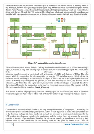 7 www.handsontec.com
The software follows the procedure shown in Figure 3. In view of the limited amount of memory space in
the ATmega8, readout messages are given in English only. Operation makes use of the four press buttons
Return, Next, Plus and Minus. Because of the complexity of the program coding, which can be downloaded
along with the hex file and the PCB layout at [2], it has been subdivided into meaningful procedures and
provided with corresponding commentaries, so that even beginners should find their way through it rapidly.
Figure 3.Procedural diagram for the software.
The actual measurement process follows. To bring the ultrasonic module connected to K2 into transmitting a
signal, a pulse 10 μs long with a falling edge is sent via port pin PD2 to the trigger input. As a result, about
250μs afterwards, the
ultrasonic module transmits a burst signal with a frequency of 40kHz and duration of 200μs. The echo
output, which is connected to the micro-controller via port pin PD3, switches now to High level and the
ultrasonic module stands by to receive the reflected signal. If this occurs, the echo output flips back to Low.
Timer1 is ticking away throughout this process, so that after the timer is halted, the distance can be
calculated. After 50ms if no echo signal arrives, measurement for the current cycle is cancelled. To achieve
the best possible results the mensuration cycle involves 16 separate measurements. The program code for
this can be examined in the procedure Gauge_distance().
Now a word of advice for people doing their own ‘burning’: you can use Arduino Uno board as controller
board for this project. Please refer to " Run with Arduino" tab on how to get running with Arduino Board.
4. Construction
Construction is extremely simple thanks to the very manageable number of components. You can buy the
double-sided printed circuit board (Figure 4) from Elektor or etch it yourself at home. The relevant files are
in the download package [2]. Some handiwork and skill are necessary to create cutouts in the case for the
LCD readout, the ultrasonic capsules, the pressbuttons and the switch. How you arrange the ultrasonic
capsules is a matter of personal taste. Installing the ultra sonic modules separately on a moderately long
screened cable is also conceivable, in case reading needs to take place in another room. Once the
 