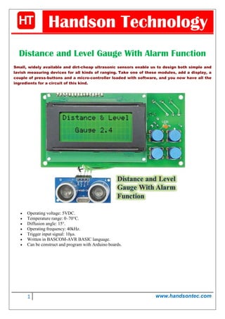 1 www.handsontec.com
Handson Technology
Distance and Level Gauge With Alarm Function
Small, widely available and dirt-cheap ultrasonic sensors enable us to design both simple and
lavish measuring devices for all kinds of ranging. Take one of these modules, add a display, a
couple of press-buttons and a micro-controller loaded with software, and you now have all the
ingredients for a circuit of this kind.
• Operating voltage: 5VDC.
• Temperature range: 0–70°C.
• Diffusion angle: 15°.
• Operating frequency: 40kHz.
• Trigger input signal: 10μs.
• Written in BASCOM-AVR BASIC language.
• Can be construct and program with Arduino boards.
 