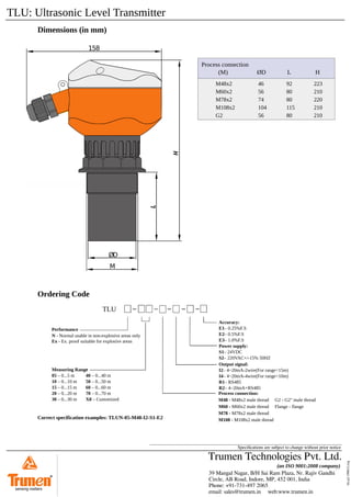 TLU: Ultrasonic Level Transmitter
tlu-p2-190615.svg
Speciﬁcations are subject to change without prior notice
Dimensions (in mm)
ØD
158
M
Process connection
(M) ØD L H
M48x2
M60x2
M78x2
M108x2
G2
46
56
74
104
56
92
80
80
115
80
223
210
220
210
210
Process connection:
M48 - M48x2 male thread G2 - G2" male thread
M60 - M60x2 male thread Flange - flange
M78 - M78x2 male thread
M108 - M108x2 male thread
Ordering Code
TLU
Performance
N - Normal usable in non-explosive areas only
Ex - Ex. proof suitable for explosive areas
Measuring Range
05 – 0...5 m
10 – 0...10 m
15 – 0...15 m
20 – 0...20 m
30 – 0...30 m
e
40 – 0...40 m
50 – 0...50 m
60 – 0...60 m
70 – 0...70 m
X0 – Customized
Accuracy:
E1– 0.25%F.S
E2– 0.5%F.S
E3– 1.0%F.S
Power supply:
S1– 24VDC
S2– 220VAC+/-15% 50HZ
Output signal:
I2– 4~20mA-2wire(For range<15m)
I4– 4~20mA-4wire(For range>10m)
R1– RS485
R2– 4~20mA+RS485
Correct specification examples: TLUN-05-M48-I2-S1-E2
39 Mangal Nagar, B/H Sai Ram Plaza, Nr. Rajiv Gandhi
Circle, AB Road, Indore, MP, 452 001, India
Phone: +91-731-497 2065
email: sales@trumen.in web:www.trumen.in
Trumen Technologies Pvt. Ltd.
(an ISO 9001:2008 company)
®
sensing matters
 