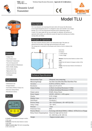 TLU... Approvals & Certifications:
Ultrasonic Level
Transmitter
Technical Specification Document
Features
tlu-p1-190615.svg
Description
Model TLU
TLU is an ultrasonic non-contacting level meter which will increase the effectiveness
of your liquid management process. It is designed its sensor and controller in one compact
housing. TLU is two-wire loop-powered instrument and its measurement range is
5 meters. TLU menu makes the user easy and simple for calibration. All functions are
optimized which enables you to effectively monitor the liquid level and keep your facilities
running safely and reliably.
- Compact Size
- User Friendly menus
- Temperature Compensation
- Two-wire loop-powered
- Simple Installation & Maintenance
- RS232, RS485, Modbus
- Various output types
- High protection class
- Explosion proof type
- LCD display Technical Speciﬁcations
Measurement Type
Measuring Range
Accuracy
Resolution
Output Analog
Output option
Power Supply
Display
Display Units
Dead Band
Process Temp.
Temp. Comp
Pressure
Protection Class
Process Mount
Relay/Alarm Output(option)
Weight
Applications
- Sedimentation tank
- Sewage treatment
- Food industry (Winery, Granary etc)
- Electricity mining industry
- Petrochemical industry
Principle of Operation
The sensor transmits ultrasonic pulses to the measurement target. The pulses are
reflected from the surface of the target and received back by the sensor.
The running time is converted in to the distance and it shows as level or volume on the
display.
D=[C T]/2
D: distance
C: sound velocity
T: time of flight
Distance: from the sensor bottom to surface of the
target
Level: from the bottom of storage to surface of the
target
Empty: from the sensor bottom to the bottom of
storage
Ultrasonic non-contacting
5m/10m/15m/20m/30m/40m/50m/60m/70m/
0.25F.S, 0.5%F.S, 1%F.S
2mm or 0.1% of F.S
4-20mA-2wire[load Resistance=510Ω]
4-20mA-4wire[load Resistance=250Ω]
RS485, Relay/Alarm
24VDC, 220VAC+/-10% option
LCD, 4-digit
mm, cm, m
25cm[min.]
-20~+70°C(Sensor), -20~+60°C(LCD)
-20~+60°C
<1bar
IP65
Screwing with thread M48x2 / M60x2 / M78x2/G2 or Flange
Alarm for high and low level
AC 250V/8A or DC 30V/5A
~3kg(not include cable)
SE
T
01
Display
L=Level: from the bottom of storage to surface
of the target
D=Distance: from the sensor bottom to surface
of the target
4.00mA=current value: The level corrosponding
to the current value
®
sensing matters
 