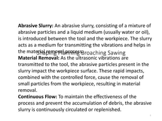 Shaping Planning Broaching Sawing
3
Abrasive Slurry: An abrasive slurry, consisting of a mixture of
abrasive particles and a liquid medium (usually water or oil),
is introduced between the tool and the workpiece. The slurry
acts as a medium for transmitting the vibrations and helps in
the material removal process.
Material Removal: As the ultrasonic vibrations are
transmitted to the tool, the abrasive particles present in the
slurry impact the workpiece surface. These rapid impacts,
combined with the controlled force, cause the removal of
small particles from the workpiece, resulting in material
removal.
Continuous Flow: To maintain the effectiveness of the
process and prevent the accumulation of debris, the abrasive
slurry is continuously circulated or replenished.
General working principles
 