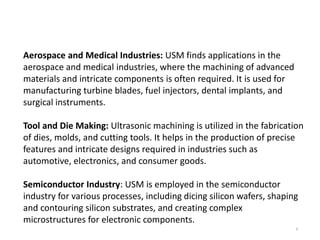 6
Applications:
Aerospace and Medical Industries: USM finds applications in the
aerospace and medical industries, where the machining of advanced
materials and intricate components is often required. It is used for
manufacturing turbine blades, fuel injectors, dental implants, and
surgical instruments.
Tool and Die Making: Ultrasonic machining is utilized in the fabrication
of dies, molds, and cutting tools. It helps in the production of precise
features and intricate designs required in industries such as
automotive, electronics, and consumer goods.
Semiconductor Industry: USM is employed in the semiconductor
industry for various processes, including dicing silicon wafers, shaping
and contouring silicon substrates, and creating complex
microstructures for electronic components.
 