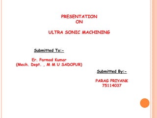 PRESENTATION
ON
ULTRA SONIC MACHINING
Submitted To:-
Er. Parmod Kumar
(Mech. Dept. , M M U SADOPUR)
Submitted By:-
PARAG PRIYANK
75114037
 
