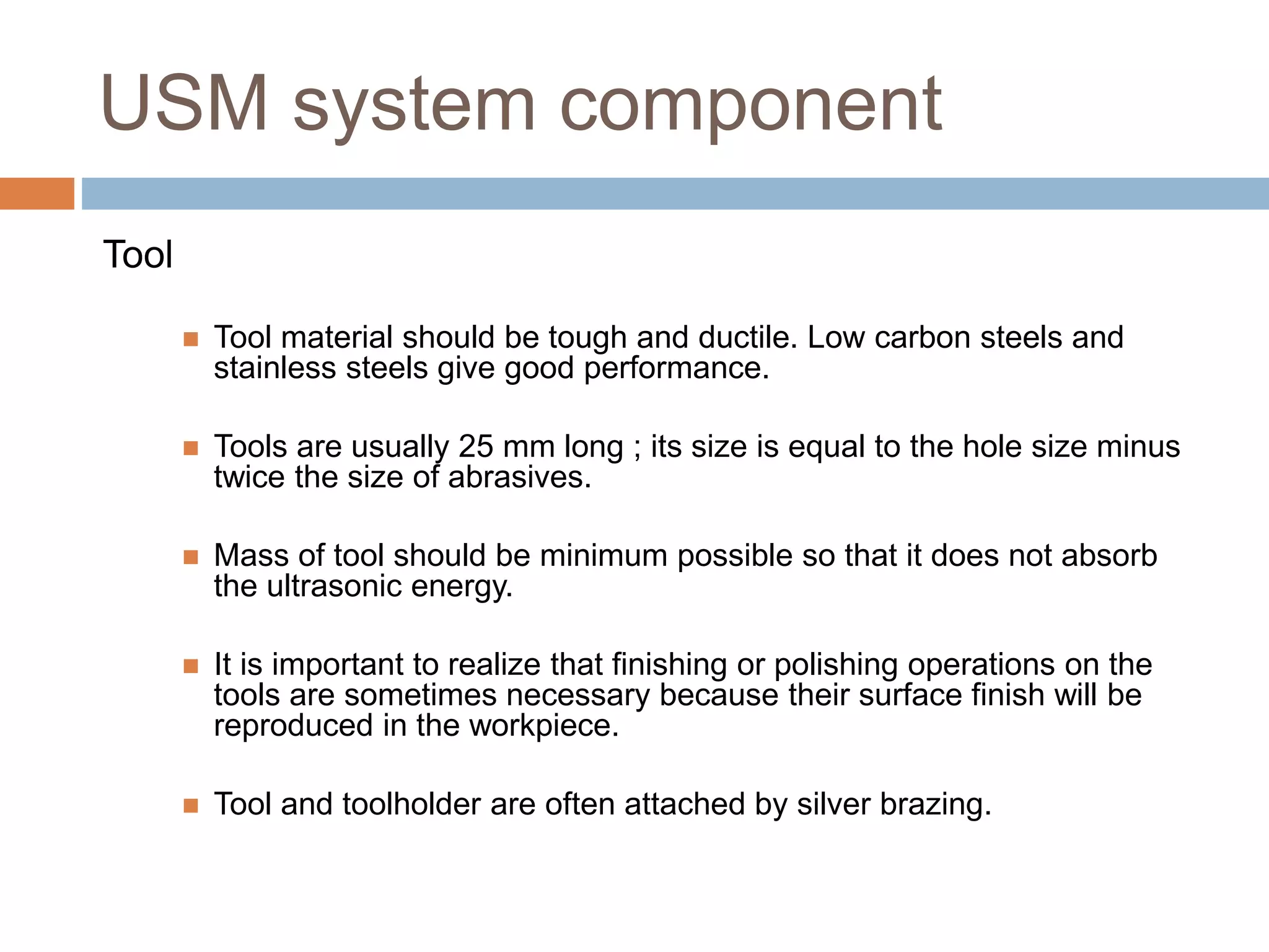 USM system component
Tool
 Tool material should be tough and ductile. Low carbon steels and
stainless steels give good performance.
 Tools are usually 25 mm long ; its size is equal to the hole size minus
twice the size of abrasives.
 Mass of tool should be minimum possible so that it does not absorb
the ultrasonic energy.
 It is important to realize that finishing or polishing operations on the
tools are sometimes necessary because their surface finish will be
reproduced in the workpiece.
 Tool and toolholder are often attached by silver brazing.
 