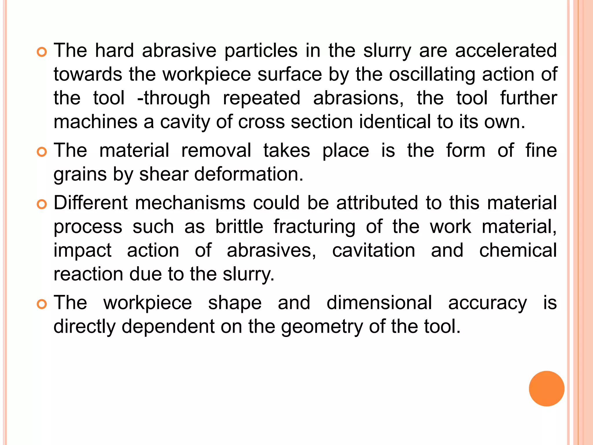  The hard abrasive particles in the slurry are accelerated
towards the workpiece surface by the oscillating action of
the tool -through repeated abrasions, the tool further
machines a cavity of cross section identical to its own.
 The material removal takes place is the form of fine
grains by shear deformation.
 Different mechanisms could be attributed to this material
process such as brittle fracturing of the work material,
impact action of abrasives, cavitation and chemical
reaction due to the slurry.
 The workpiece shape and dimensional accuracy is
directly dependent on the geometry of the tool.
 