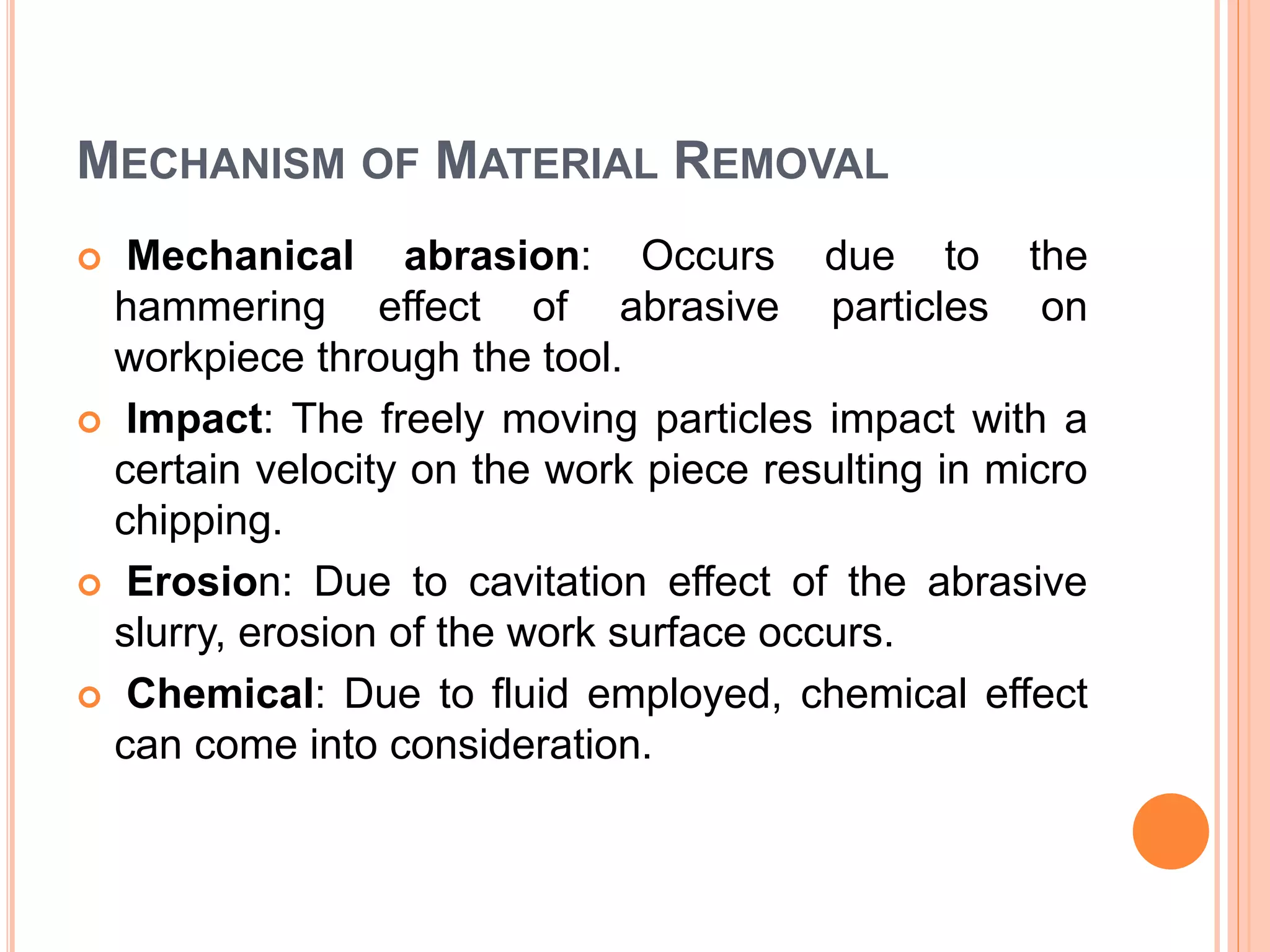 MECHANISM OF MATERIAL REMOVAL
 Mechanical abrasion: Occurs due to the
hammering effect of abrasive particles on
workpiece through the tool.
 Impact: The freely moving particles impact with a
certain velocity on the work piece resulting in micro
chipping.
 Erosion: Due to cavitation effect of the abrasive
slurry, erosion of the work surface occurs.
 Chemical: Due to fluid employed, chemical effect
can come into consideration.
 
