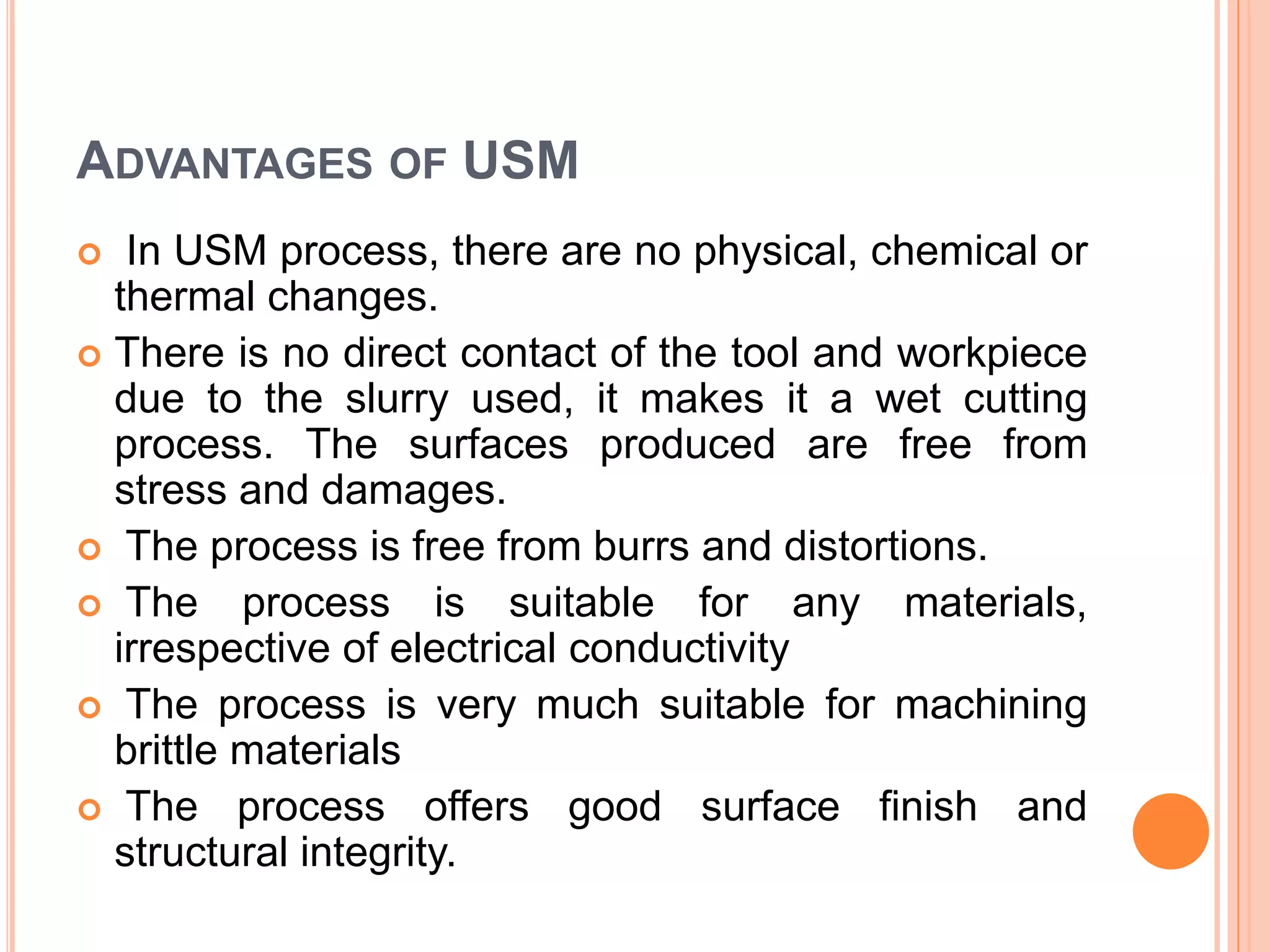 ADVANTAGES OF USM
 In USM process, there are no physical, chemical or
thermal changes.
 There is no direct contact of the tool and workpiece
due to the slurry used, it makes it a wet cutting
process. The surfaces produced are free from
stress and damages.
 The process is free from burrs and distortions.
 The process is suitable for any materials,
irrespective of electrical conductivity
 The process is very much suitable for machining
brittle materials
 The process offers good surface finish and
structural integrity.
 