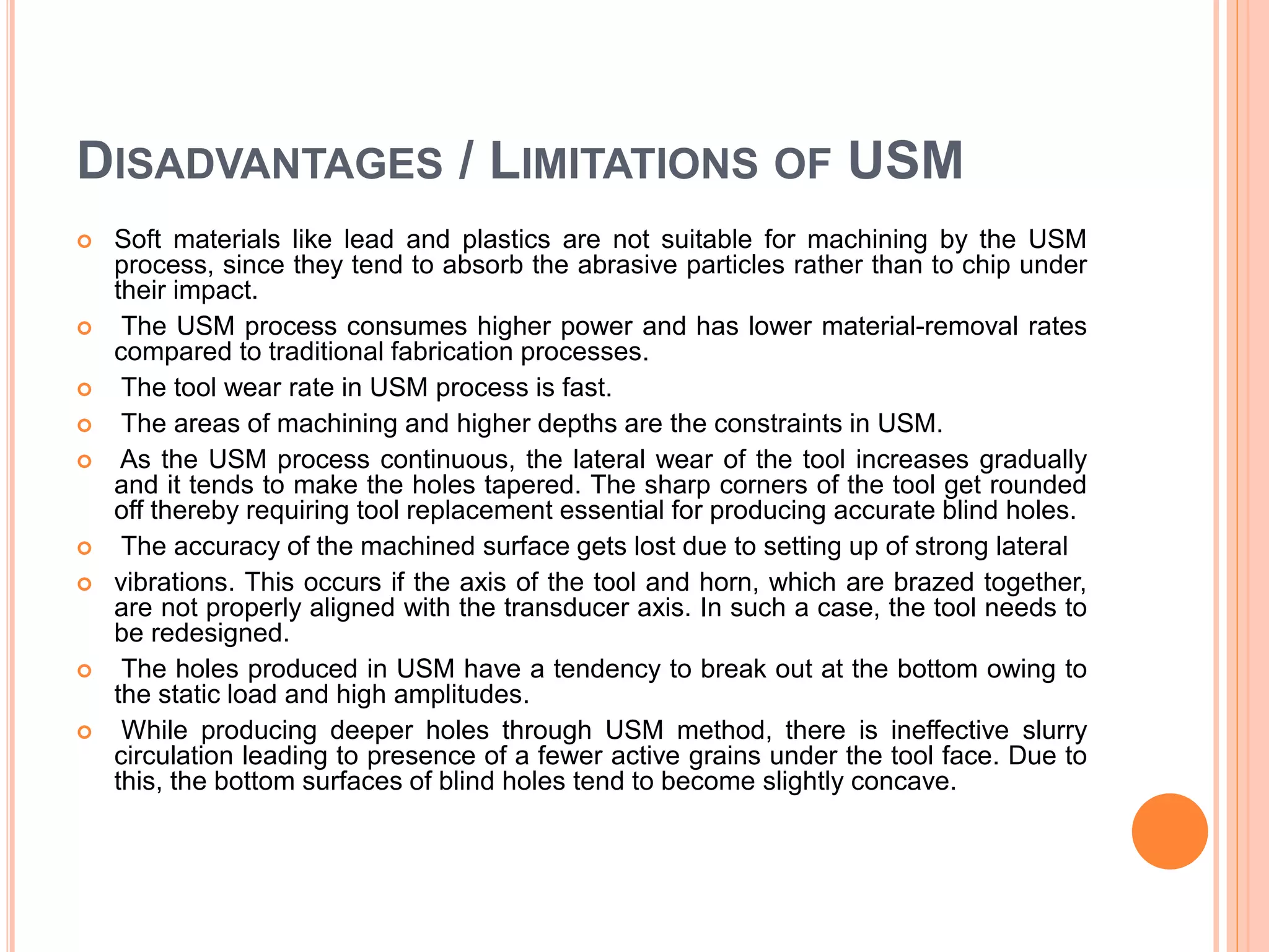 DISADVANTAGES / LIMITATIONS OF USM
 Soft materials like lead and plastics are not suitable for machining by the USM
process, since they tend to absorb the abrasive particles rather than to chip under
their impact.
 The USM process consumes higher power and has lower material-removal rates
compared to traditional fabrication processes.
 The tool wear rate in USM process is fast.
 The areas of machining and higher depths are the constraints in USM.
 As the USM process continuous, the lateral wear of the tool increases gradually
and it tends to make the holes tapered. The sharp corners of the tool get rounded
off thereby requiring tool replacement essential for producing accurate blind holes.
 The accuracy of the machined surface gets lost due to setting up of strong lateral
 vibrations. This occurs if the axis of the tool and horn, which are brazed together,
are not properly aligned with the transducer axis. In such a case, the tool needs to
be redesigned.
 The holes produced in USM have a tendency to break out at the bottom owing to
the static load and high amplitudes.
 While producing deeper holes through USM method, there is ineffective slurry
circulation leading to presence of a fewer active grains under the tool face. Due to
this, the bottom surfaces of blind holes tend to become slightly concave.
 