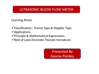 ULTRASONIC BLOOD FLOW METER
Learning Points
Classification : Transit Type & Doppler Type
Applications.
Principle & Mathematical Expressions.
Role of Lead Zirconate Titanate transducer.
Presented By
Gaurav Pandey
 