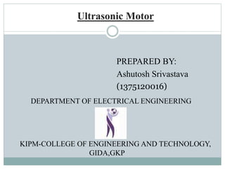 Ultrasonic Motor
PREPARED BY:
Ashutosh Srivastava
(1375120016)
DEPARTMENT OF ELECTRICAL ENGINEERING
KIPM-COLLEGE OF ENGINEERING AND TECHNOLOGY,
GIDA,GKP
 