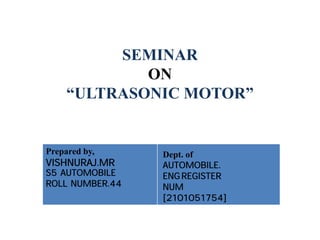 SEMINAR
ON
“ULTRASONIC MOTOR”
Prepared by,
VISHNURAJ.MR
S5 AUTOMOBILE
ROLL NUMBER.44
Dept. of
AUTOMOBILE.
ENGREGISTER
NUM
[2101051754]
 