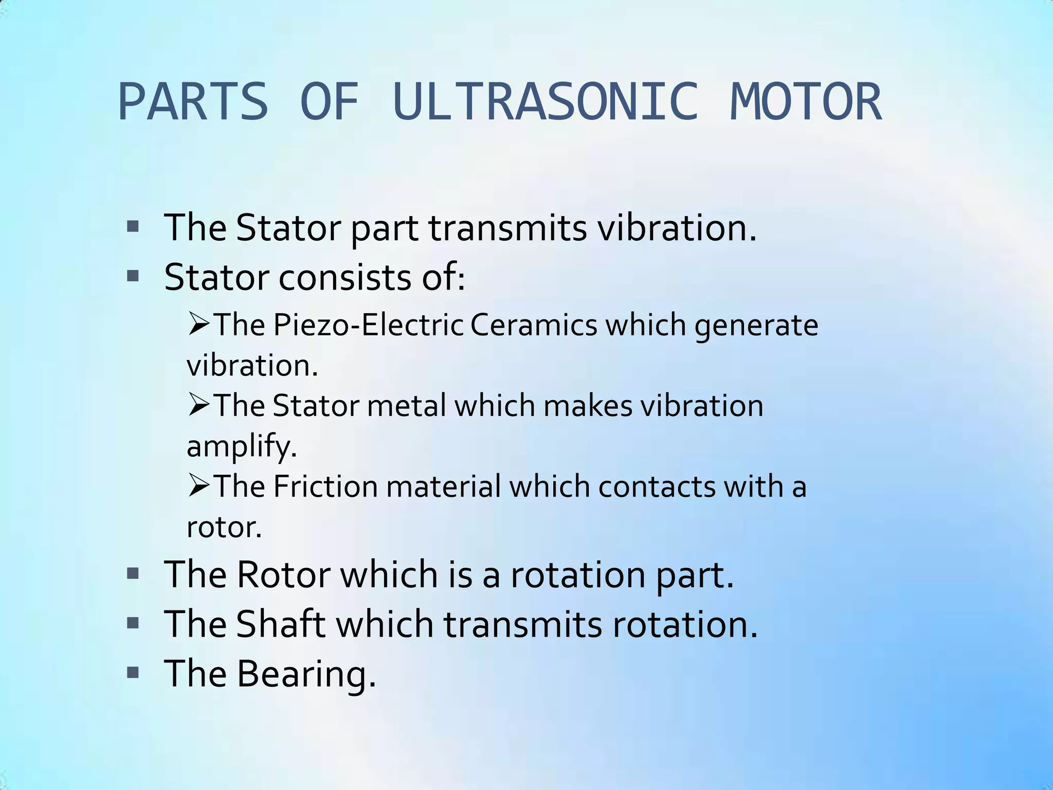 PARTS OF ULTRASONIC MOTOR

 The Stator part transmits vibration.
 Stator consists of:
   The Piezo-Electric Ceramics which generate
   vibration.
   The Stator metal which makes vibration
   amplify.
   The Friction material which contacts with a
   rotor.
 The Rotor which is a rotation part.
 The Shaft which transmits rotation.
 The Bearing.
 