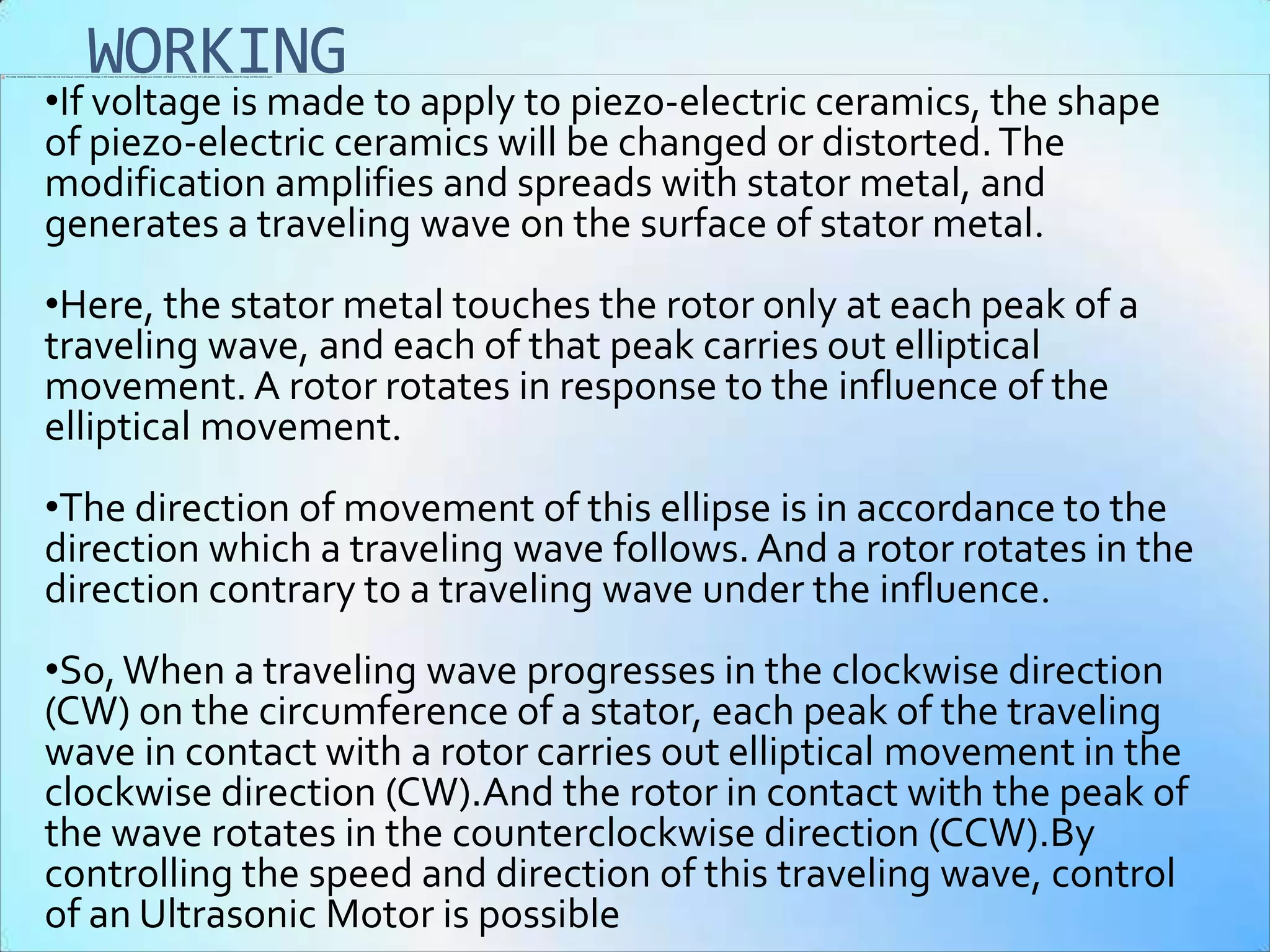 WORKING
•If voltage is made to apply to piezo-electric ceramics, the shape
of piezo-electric ceramics will be changed or distorted. The
modification amplifies and spreads with stator metal, and
generates a traveling wave on the surface of stator metal.
•Here, the stator metal touches the rotor only at each peak of a
traveling wave, and each of that peak carries out elliptical
movement. A rotor rotates in response to the influence of the
elliptical movement.
•The direction of movement of this ellipse is in accordance to the
direction which a traveling wave follows. And a rotor rotates in the
direction contrary to a traveling wave under the influence.
•So, When a traveling wave progresses in the clockwise direction
(CW) on the circumference of a stator, each peak of the traveling
wave in contact with a rotor carries out elliptical movement in the
clockwise direction (CW).And the rotor in contact with the peak of
the wave rotates in the counterclockwise direction (CCW).By
controlling the speed and direction of this traveling wave, control
of an Ultrasonic Motor is possible
 
