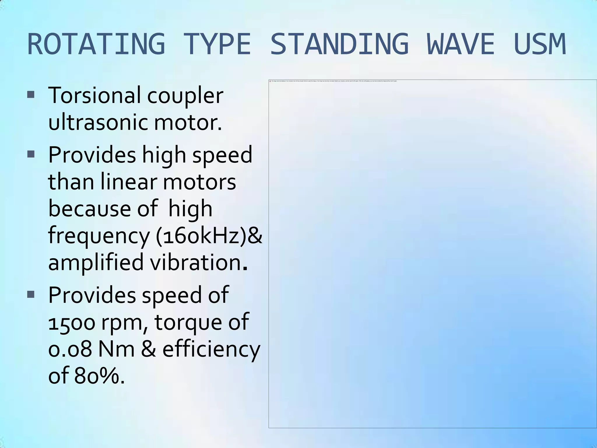 ROTATING TYPE STANDING WAVE USM
 Torsional coupler
  ultrasonic motor.
 Provides high speed
  than linear motors
  because of high
  frequency (160kHz)&
  amplified vibration.
 Provides speed of
  1500 rpm, torque of
  0.08 Nm & efficiency
  of 80%.
 