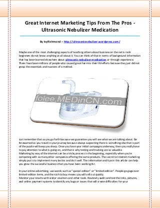 Great Internet Marketing Tips From The Pros -
            Ultrasonic Nebulizer Medication
____________________________________________________________________________________

                  By IvyRichmond – http://ultrasonicnebulizer.wordpress.com/


Maybe one of the most challenging aspects of teaching others about business on the net is rank
beginners do not know anything at all about it. You can think of that in terms of background information
that has been learned elsewhere about ultrasonic nebulizer medication or through experience.
There have been millions of people who caused great harm to their IM efforts because they just did not
grasp the essentials and nuances of a method.




Just remember that as you go forth because we guarantee you will see what we are talking about. Be
forewarned as you travel in your journey because always suspecting there is something else that is part
of the puzzle will keep you sharp. Once you have your initial campaigns underway, then you really have
to pay attention to what is going on, and that is why testing and tracking are so valuable.
Marketing by way of the internet can be a tricky process in the beginning, especially when you're
competing with so many other companies offering the same products. The secret to Internet marketing
simply put is to implement many tactics and do it well. The information and tips in this article can help
you grow the successful business that you have been working for.

In your online advertising, use words such as "special edition" or "limited edition". People go gaga over
limited-edition items, and the rush to buy means you will sell out quickly.
Monitor your results with visitor counters and other tools. Routinely audit and test the links, pictures,
and online payment systems to identify any bugs or issues that will create difficulties for your
 