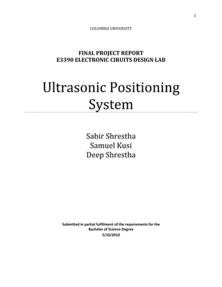 1 
 

                        COLUMBIA UNIVERSITY
                                  
                                  
                                  
                                  
             FINAL PROJECT REPORT 
      E3390 ELECTRONIC CIRUITS DESIGN LAB 
 




    Ultrasonic Positioning 
           System 
                             
                     Sabir Shrestha 
                      Samuel Kusi 
                     Deep Shrestha 
                             
                             
                             
                             
                             
                             
                                      
       Submitted in partial fulfillment of the requirements for the 
                      Bachelor of Science Degree 
                                5/10/2010 
 

 
 