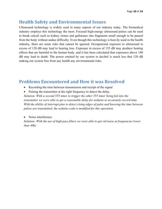 Page 10 of 14 
 

Health Safety and Environmental Issues 
Ultrasound technology is widely used in many aspects of our industry today. The biomedical
industry employs this technology the most. Focused high-energy ultrasound pulses can be used
to break calculi such as kidney stones and gallstones into fragments small enough to be passed
from the body without undue difficulty. Even though this technology is heavily used in the health
industry, there are some risks that cannot be ignored. Occupational exposure to ultrasound in
excess of 120 dB may lead to hearing loss. Exposure in excess of 155 dB may produce heating
effects that are harmful to the human body, and it has been calculated that exposures above 180
dB may lead to death. The power emitted by our system in decibel is much less that 120 dB
making our system free from any health any environmental risks.




Problems Encountered and How it was Resolved 
    • Recording the time between transmission and receipt of the signal
    • Pulsing the transmitter at the right frequency to detect the delay.
    Solution: With a second 555 timer to trigger the other 555 timer being fed into the
    transmitter we were able to get a reasonable delay for arduino to accurately record time.
    With the ability of interrupt pins to detect rising edges of pulse and knowing the time between
    pulses are transmitted, the arduino code is modified for this operation.

    • Noise interference
    Solution: With the use of high pass filters we were able to get rid noise at frequencies lower
    than 40kz
 