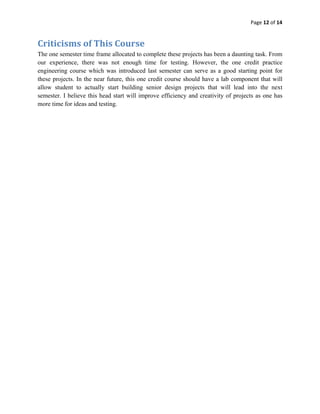 Page 12 of 14 
 

Criticisms of This Course 
The one semester time frame allocated to complete these projects has been a daunting task. From
our experience, there was not enough time for testing. However, the one credit practice
engineering course which was introduced last semester can serve as a good starting point for
these projects. In the near future, this one credit course should have a lab component that will
allow student to actually start building senior design projects that will lead into the next
semester. I believe this head start will improve efficiency and creativity of projects as one has
more time for ideas and testing.

 
 
 
 
 
 
 
 
 
 
 
 
 
 
 
 
 
 
 
 
 