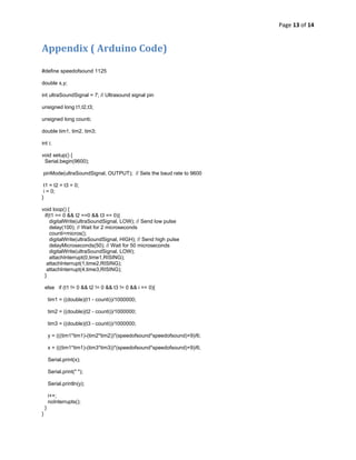Page 13 of 14 
 

Appendix ( Arduino Code) 

#define speedofsound 1125

double x,y;

int ultraSoundSignal = 7; // Ultrasound signal pin

unsigned long t1,t2,t3;

unsigned long counti;

double tim1, tim2, tim3;

int i;

void setup() {
 Serial.begin(9600);

    pinMode(ultraSoundSignal, OUTPUT); // Sets the baud rate to 9600

 t1 = t2 = t3 = 0;
 i = 0;
}

void loop() {
 if(t1 == 0 && t2 ==0 && t3 == 0){
    digitalWrite(ultraSoundSignal, LOW); // Send low pulse
    delay(100); // Wait for 2 microseconds
    counti=micros();
    digitalWrite(ultraSoundSignal, HIGH); // Send high pulse
    delayMicroseconds(50); // Wait for 50 microseconds
    digitalWrite(ultraSoundSignal, LOW);
    attachInterrupt(0,time1,RISING);
  attachInterrupt(1,time2,RISING);
  attachInterrupt(4,time3,RISING);
 }

    else if (t1 != 0 && t2 != 0 && t3 != 0 && i == 0){

        tim1 = ((double)(t1 - counti))/1000000;

        tim2 = ((double)(t2 - counti))/1000000;

        tim3 = ((double)(t3 - counti))/1000000;

        y = (((tim1*tim1)-(tim2*tim2))*(speedofsound*speedofsound)+9)/6;

        x = (((tim1*tim1)-(tim3*tim3))*(speedofsound*speedofsound)+9)/6;

        Serial.print(x);

        Serial.print(" ");

        Serial.println(y);

        i++;
        noInterrupts();
    }
}
 