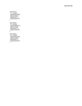Page 14 of 14 
 

void time1(){
  t1 = micros();
  detachInterrupt(0);
  Serial.print(t1);
  Serial.print(" ");
  Serial.println("t1");
}

void time2(){
  t2 = micros();
  detachInterrupt(1);
  Serial.print(t2);
  Serial.print(" ");
  Serial.println("t2");
}

void time3(){
  t3 = micros();
  detachInterrupt(4);
  Serial.print(t3);
  Serial.print(" ");
  Serial.println("t3");
}
 
 