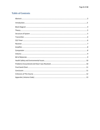 Page 2 of 14 
 

Table of Contents 
         
    Abstract……………………………………………………………………………………………………………………………………………3 

    Introduction…………………………………………………………………………………………………………………………………….3 

    Block Diagram ....................................................................................................................................... 4 
    Theory ................................................................................................................................................... 5 
    Structure of System .............................................................................................................................. 5 
    Transmitter ........................................................................................................................................... 6 
    555 Timer .............................................................................................................................................. 6 
    Receiver  ................................................................................................................................................ 7 
            .
    Amplifier ................................................................................................................................................ 8 
    Comparator ........................................................................................................................................... 8 
    Arduino ................................................................................................................................................. 9 
    Bill of Materials ..................................................................................................................................... 9 
    Health Safety and Environmental Issues  ............................................................................................ 10 
                                          .
    Problems Encountered and How it was Resolved .............................................................................. 10 
    Final Gantt Chart ................................................................................................................................. 11 
    Conclusion ........................................................................................................................................... 11 
    Criticisms of This Course ..................................................................................................................... 12 
    Appendix ( Arduino Code) ................................................................................................................... 13 
 




 
 