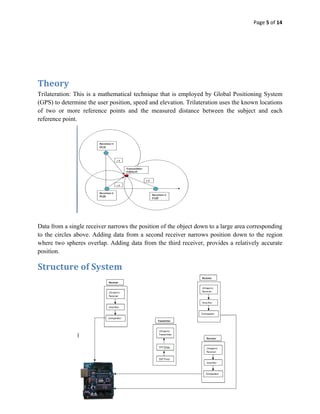Page 5 of 14 
 

 

 

 

Theory 
Trilateration: This is a mathematical technique that is employed by Global Positioning System
(GPS) to determine the user position, speed and elevation. Trilateration uses the known locations
of two or more reference points and the measured distance between the subject and each
reference point.




 
Data from a single receiver narrows the position of the object down to a large area corresponding
to the circles above. Adding data from a second receiver narrows position down to the region
where two spheres overlap. Adding data from the third receiver, provides a relatively accurate
position.

Structure of System 
 

 

 

 

 

 

 

 
 