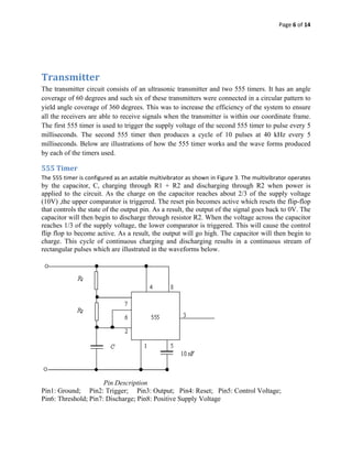 Page 6 of 14 
 

 

 

Transmitter  
The transmitter circuit consists of an ultrasonic transmitter and two 555 timers. It has an angle
coverage of 60 degrees and such six of these transmitters were connected in a circular pattern to
yield angle coverage of 360 degrees. This was to increase the efficiency of the system to ensure
all the receivers are able to receive signals when the transmitter is within our coordinate frame.
The first 555 timer is used to trigger the supply voltage of the second 555 timer to pulse every 5
milliseconds. The second 555 timer then produces a cycle of 10 pulses at 40 kHz every 5
milliseconds. Below are illustrations of how the 555 timer works and the wave forms produced
by each of the timers used.

555 Timer 
The 555 timer is configured as an astable multivibrator as shown in Figure 3. The multivibrator operates 
by the capacitor, C, charging through R1 + R2 and discharging through R2 when power is
applied to the circuit. As the charge on the capacitor reaches about 2/3 of the supply voltage
(10V) ,the upper comparator is triggered. The reset pin becomes active which resets the flip-flop
that controls the state of the output pin. As a result, the output of the signal goes back to 0V. The
capacitor will then begin to discharge through resistor R2. When the voltage across the capacitor
reaches 1/3 of the supply voltage, the lower comparator is triggered. This will cause the control
flip flop to become active. As a result, the output will go high. The capacitor will then begin to
charge. This cycle of continuous charging and discharging results in a continuous stream of
rectangular pulses which are illustrated in the waveforms below.




                                                                     
                      Pin Description
Pin1: Ground; Pin2: Trigger; Pin3: Output; Pin4: Reset; Pin5: Control Voltage;
Pin6: Threshold; Pin7: Discharge; Pin8: Positive Supply Voltage 
 