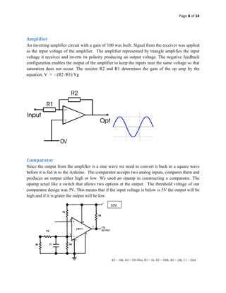 Page 8 of 14 
 

 

Amplifier 
An inverting amplifier circuit with a gain of 100 was built. Signal from the receiver was applied
as the input voltage of the amplifier. The amplifier represented by triangle amplifies the input
voltage it receives and inverts its polarity producing an output voltage. The negative feedback
configuration enables the output of the amplifier to keep the inputs near the same voltage so that
saturation does not occur. The resistor R2 and R1 determines the gain of the op amp by the
equation, V = - (R2 /R1) Vg

 




                                                                                    

 

Comparator 
Since the output from the amplifier is a sine wave we need to convert it back to a square wave
before it is fed in to the Arduino. The comparator accepts two analog inputs, compares them and
produces an output either high or low. We used an opamp in constructing a comparator. The
opamp acted like a switch that allows two options at the output. The threshold voltage of our
comparator design was 5V. This means that if the input voltage is below is 5V the output will be
high and if it is grater the output will be low.

                                               10V




                                                   R5 = 10K, R4 = 220 Ohm, R3 = 1K, R2 = 100K, R6 = 10K, C1 = 20nF
 